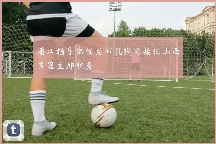 潘江指导离任后布扎斯将接任山西男篮主帅职务