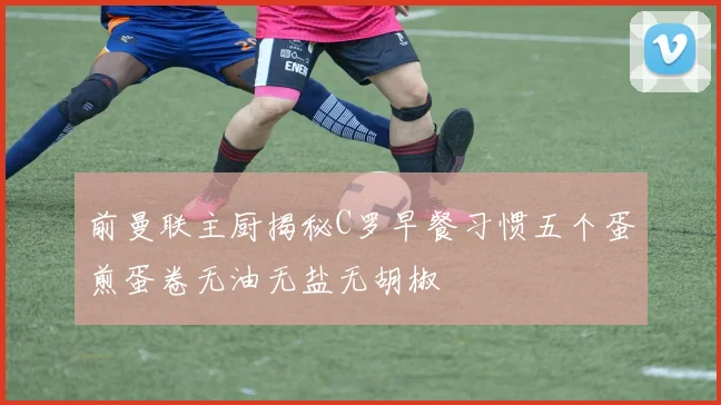 前曼联主厨揭秘C罗早餐习惯五个蛋煎蛋卷无油无盐无胡椒