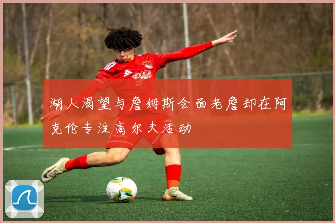 湖人渴望与詹姆斯会面老詹却在阿克伦专注高尔夫活动