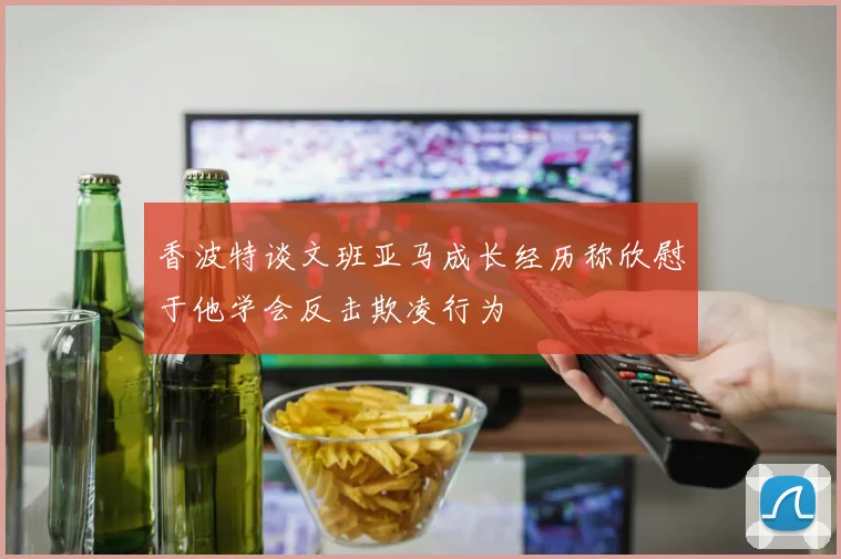 香波特谈文班亚马成长经历称欣慰于他学会反击欺凌行为