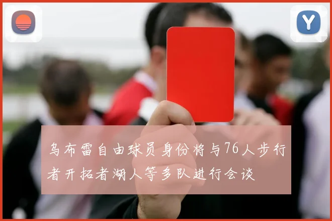 乌布雷自由球员身份将与76人步行者开拓者湖人等多队进行会谈