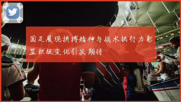 国足展现拼搏精神与战术执行力彰显积极变化引发期待