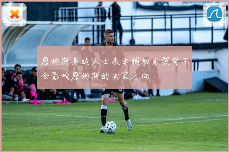 詹姆斯身边人士表示辅助东契奇不会影响詹姆斯的决策方向