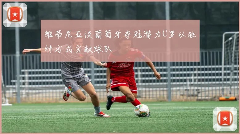 维蒂尼亚谈葡萄牙夺冠潜力C罗以独特方式贡献球队