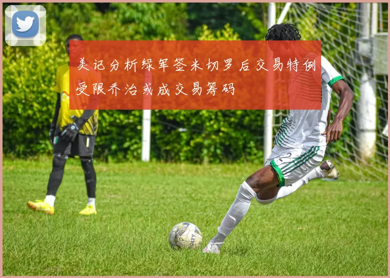 美记分析绿军签米切罗后交易特例受限乔治或成交易筹码