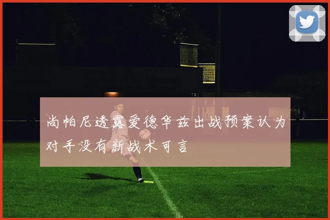 尚帕尼透露爱德华兹出战预案认为对手没有新战术可言
