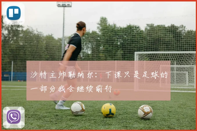 沙特主帅勒纳尔：下课只是足球的一部分我会继续前行