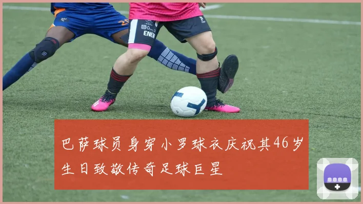 巴萨球员身穿小罗球衣庆祝其46岁生日致敬传奇足球巨星