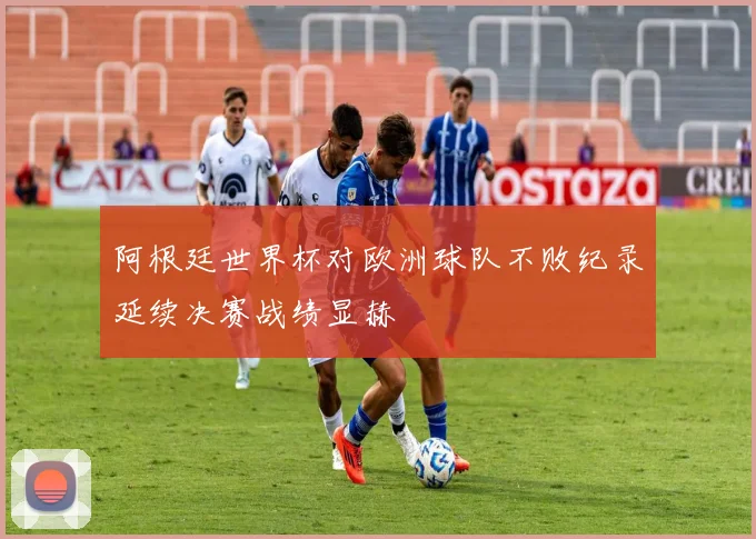 阿根廷世界杯对欧洲球队不败纪录延续决赛战绩显赫