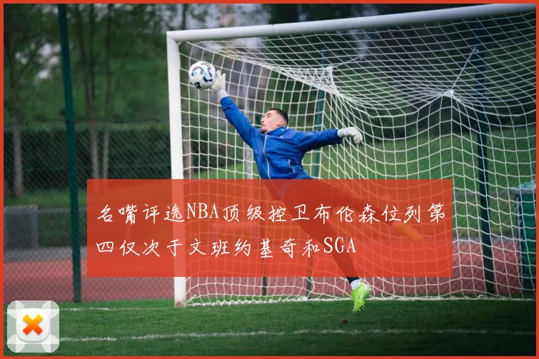 名嘴评选NBA顶级控卫布伦森位列第四仅次于文班约基奇和SGA