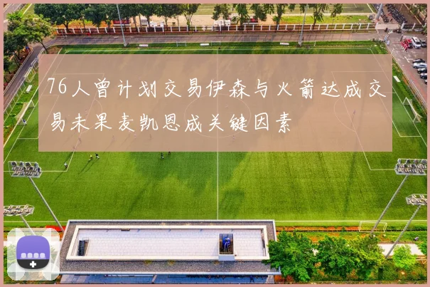 76人曾计划交易伊森与火箭达成交易未果麦凯恩成关键因素
