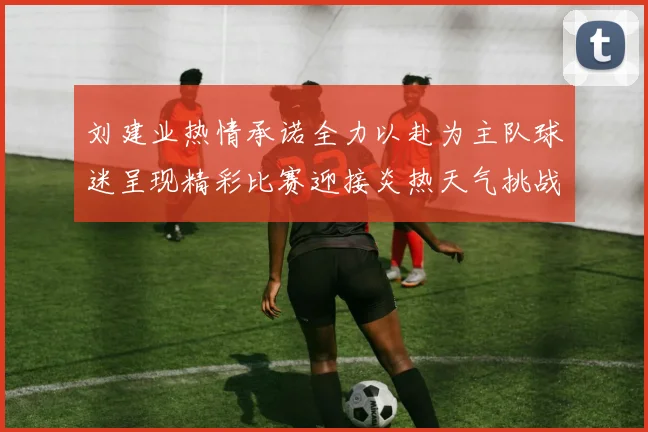 刘建业热情承诺全力以赴为主队球迷呈现精彩比赛迎接炎热天气挑战