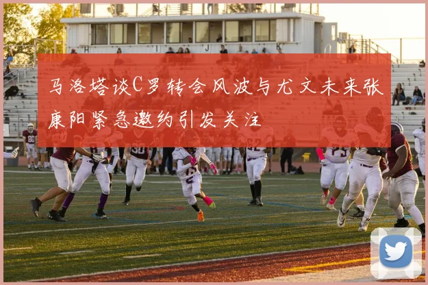 马洛塔谈C罗转会风波与尤文未来张康阳紧急邀约引发关注