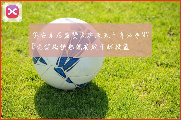 德安东尼盛赞文班未来十年必夺MVP无需掩护也能有效干扰投篮