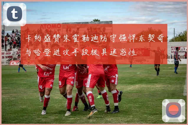 卡约盛赞朱霍勒迪防守强悍东契奇与哈登进攻手段极具迷惑性