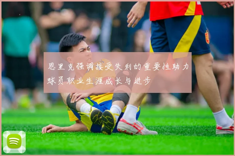 恩里克强调接受失利的重要性助力球员职业生涯成长与进步