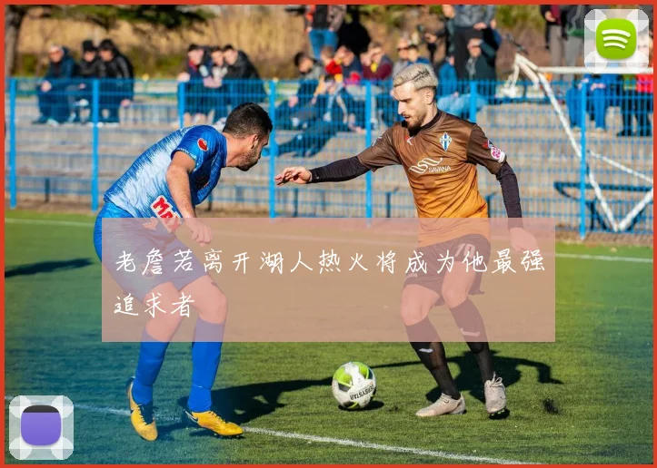 老詹若离开湖人热火将成为他最强追求者