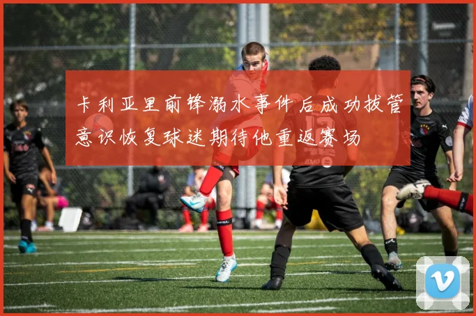 卡利亚里前锋溺水事件后成功拔管意识恢复球迷期待他重返赛场
