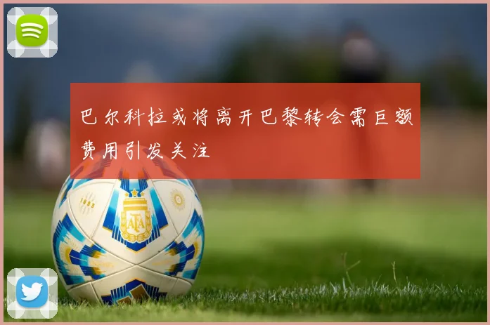巴尔科拉或将离开巴黎转会需巨额费用引发关注